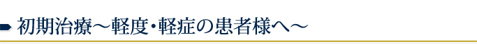 初期治療～軽度・軽症の患者様へ～